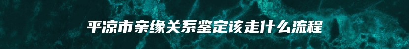 平凉市亲缘关系鉴定该走什么流程