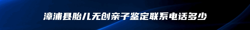 漳浦县胎儿无创亲子鉴定联系电话多少