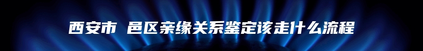西安市鄠邑区亲缘关系鉴定该走什么流程