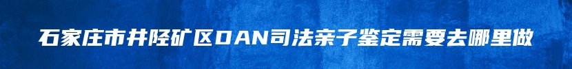 石家庄市井陉矿区DAN司法亲子鉴定需要去哪里做