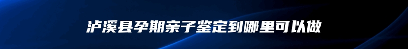 泸溪县孕期亲子鉴定到哪里可以做