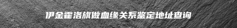 伊金霍洛旗做血缘关系鉴定地址查询