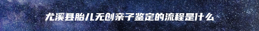 尤溪县胎儿无创亲子鉴定的流程是什么