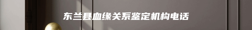 东兰县血缘关系鉴定机构电话