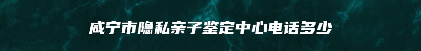 咸宁市隐私亲子鉴定中心电话多少