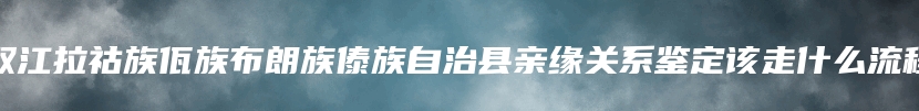 双江拉祜族佤族布朗族傣族自治县亲缘关系鉴定该走什么流程