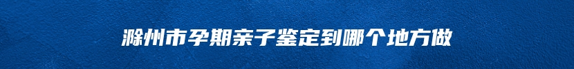 滁州市孕期亲子鉴定到哪个地方做