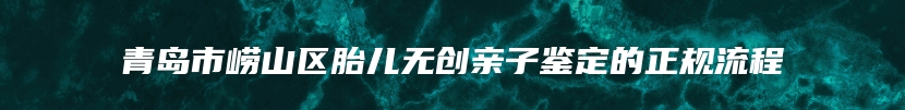 青岛市崂山区胎儿无创亲子鉴定的正规流程