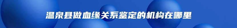 温泉县做血缘关系鉴定的机构在哪里