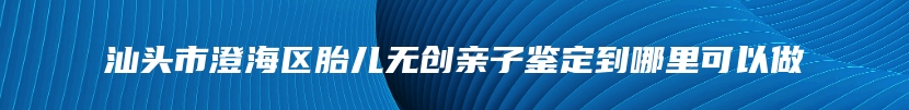 汕头市澄海区胎儿无创亲子鉴定到哪里可以做