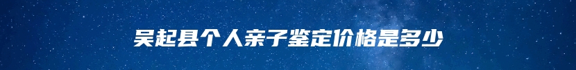 吴起县个人亲子鉴定价格是多少