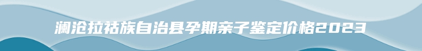 澜沧拉祜族自治县孕期亲子鉴定价格2023
