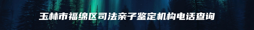 玉林市福绵区司法亲子鉴定机构电话查询