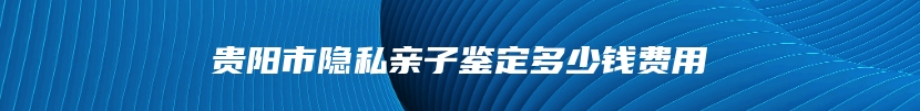 贵阳市隐私亲子鉴定多少钱费用