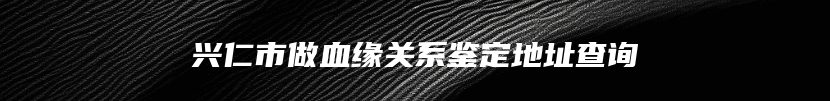兴仁市做血缘关系鉴定地址查询