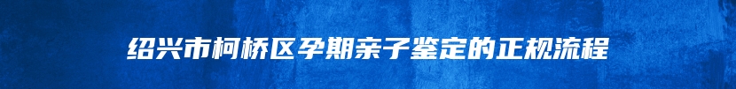 绍兴市柯桥区孕期亲子鉴定的正规流程