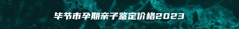 毕节市孕期亲子鉴定价格2023