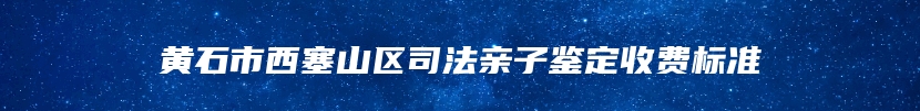 黄石市西塞山区司法亲子鉴定收费标准