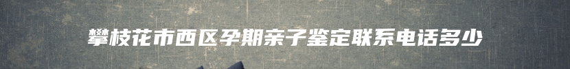 攀枝花市西区孕期亲子鉴定联系电话多少