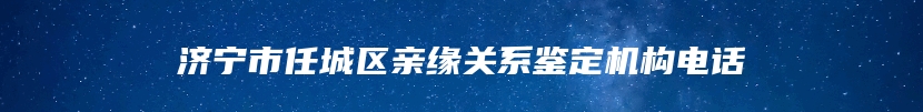济宁市任城区亲缘关系鉴定机构电话