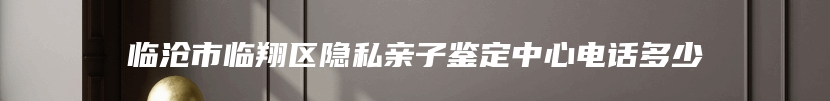 临沧市临翔区隐私亲子鉴定中心电话多少