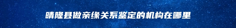 晴隆县做亲缘关系鉴定的机构在哪里