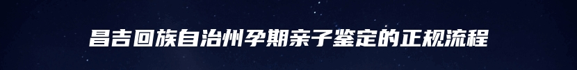 昌吉回族自治州孕期亲子鉴定的正规流程