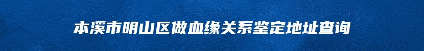 本溪市明山区做血缘关系鉴定地址查询