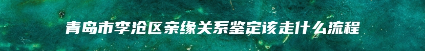 青岛市李沧区亲缘关系鉴定该走什么流程