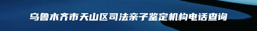 乌鲁木齐市天山区司法亲子鉴定机构电话查询