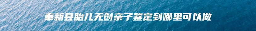 奉新县胎儿无创亲子鉴定到哪里可以做