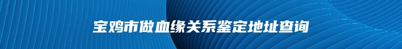宝鸡市做血缘关系鉴定地址查询