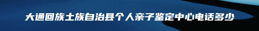 大通回族土族自治县个人亲子鉴定中心电话多少