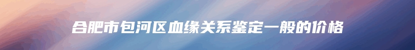 合肥市包河区血缘关系鉴定一般的价格