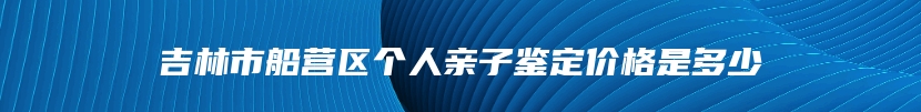 吉林市船营区个人亲子鉴定价格是多少