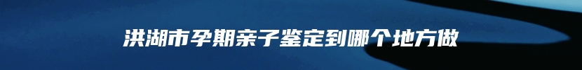 洪湖市孕期亲子鉴定到哪个地方做