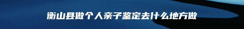 衡山县做个人亲子鉴定去什么地方做
