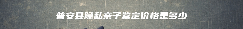 普安县隐私亲子鉴定价格是多少