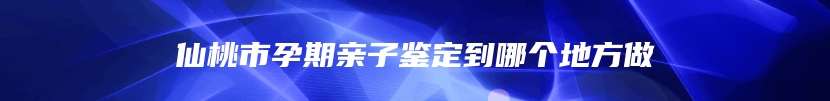 仙桃市孕期亲子鉴定到哪个地方做