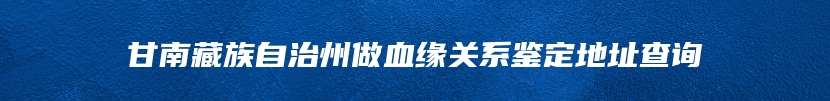 甘南藏族自治州做血缘关系鉴定地址查询