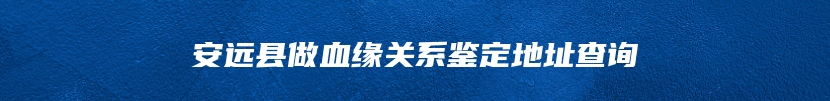 安远县做血缘关系鉴定地址查询