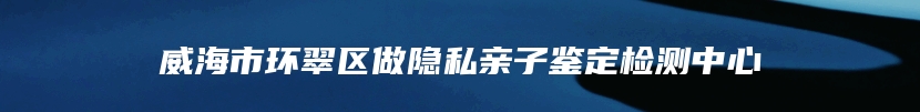 威海市环翠区做隐私亲子鉴定检测中心