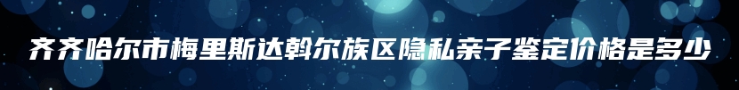 齐齐哈尔市梅里斯达斡尔族区隐私亲子鉴定价格是多少