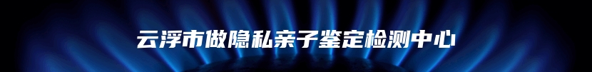 云浮市做隐私亲子鉴定检测中心