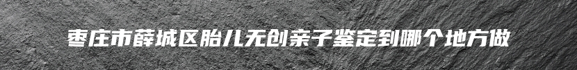 枣庄市薛城区胎儿无创亲子鉴定到哪个地方做