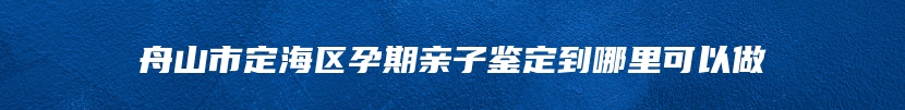 舟山市定海区孕期亲子鉴定到哪里可以做