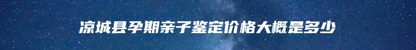 凉城县孕期亲子鉴定价格大概是多少