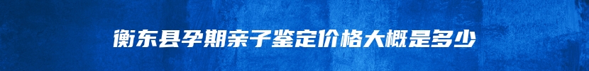 衡东县孕期亲子鉴定价格大概是多少