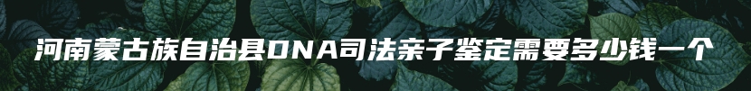 河南蒙古族自治县DNA司法亲子鉴定需要多少钱一个