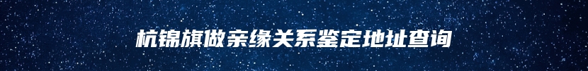 杭锦旗做亲缘关系鉴定地址查询